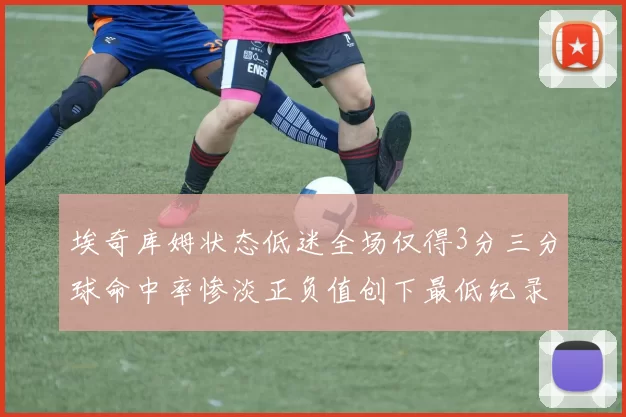 埃奇库姆状态低迷全场仅得3分三分球命中率惨淡正负值创下最低纪录