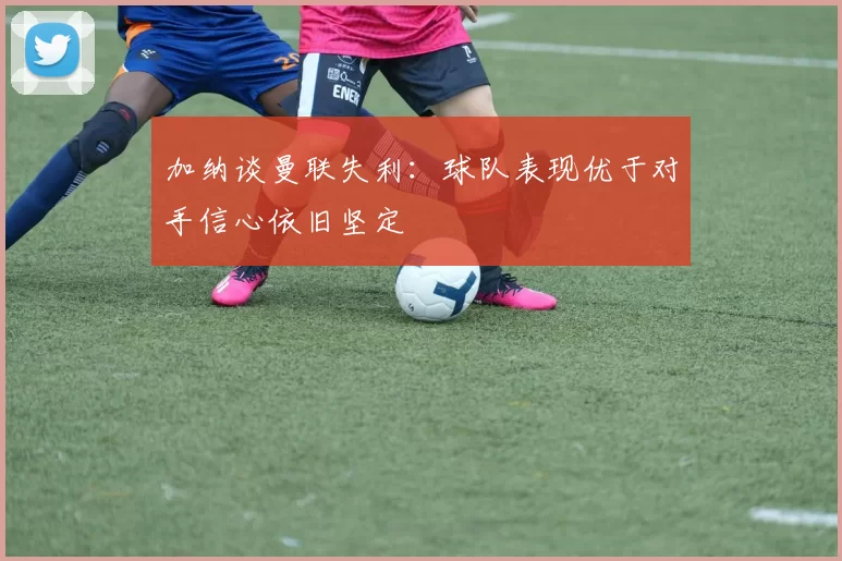加纳谈曼联失利：球队表现优于对手信心依旧坚定