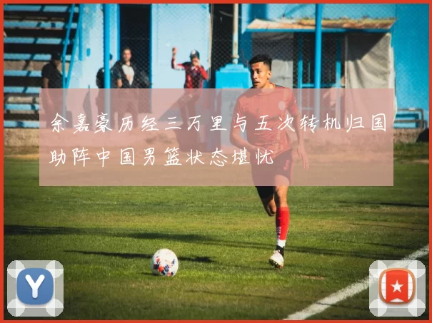 余嘉豪历经三万里与五次转机归国助阵中国男篮状态堪忧