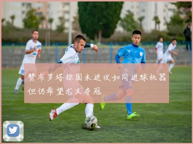 赞布罗塔称国米进攻如同进球机器但仍希望尤文夺冠