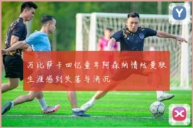 万比萨卡回忆童年阿森纳情结曼联生涯感到失落与消沉