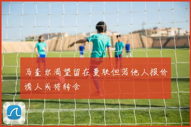 马奎尔渴望留在曼联但若他人报价诱人或将转会