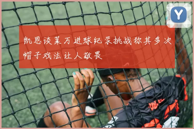 凯恩谈莱万进球纪录挑战称其多次帽子戏法让人敬畏