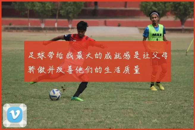 足球带给我最大的成就感是让父母骄傲并改善他们的生活质量