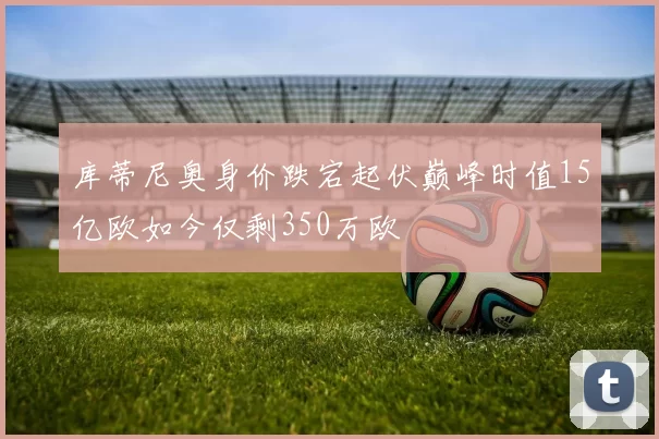 库蒂尼奥身价跌宕起伏巅峰时值15亿欧如今仅剩350万欧