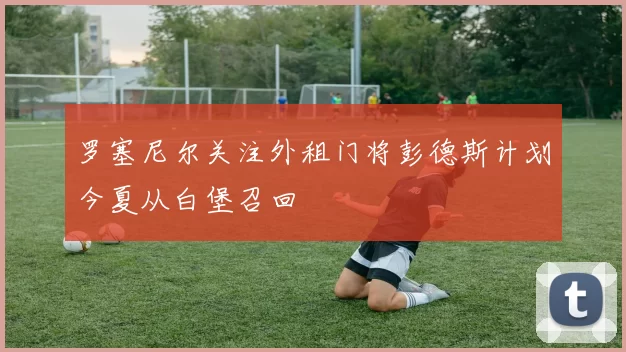 罗塞尼尔关注外租门将彭德斯计划今夏从白堡召回