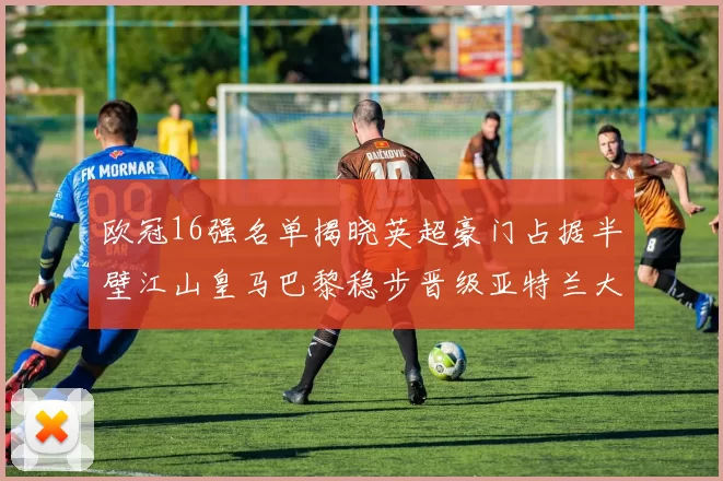 欧冠16强名单揭晓英超豪门占据半壁江山皇马巴黎稳步晋级亚特兰大独撑意甲希望