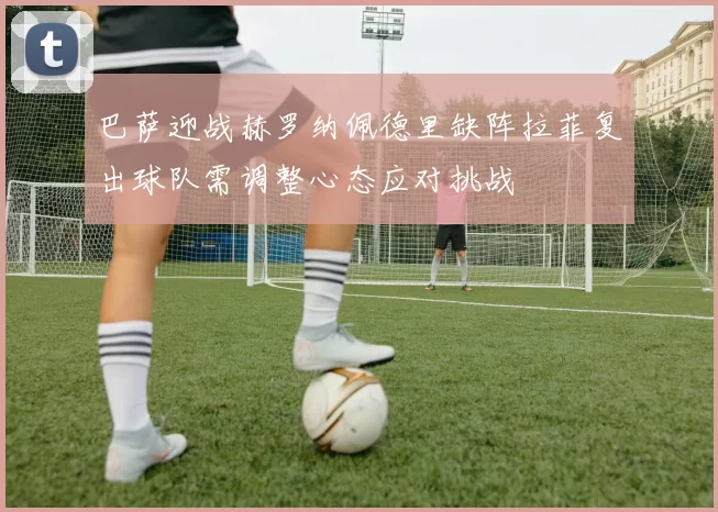 巴萨迎战赫罗纳佩德里缺阵拉菲复出球队需调整心态应对挑战