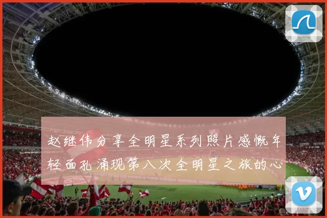 赵继伟分享全明星系列照片感慨年轻面孔涌现第八次全明星之旅的心路历程