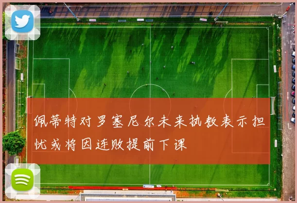佩蒂特对罗塞尼尔未来执教表示担忧或将因连败提前下课