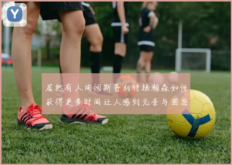 居然有人询问斯普利特杨瀚森如何获得更多时间让人感到无奈与困惑
