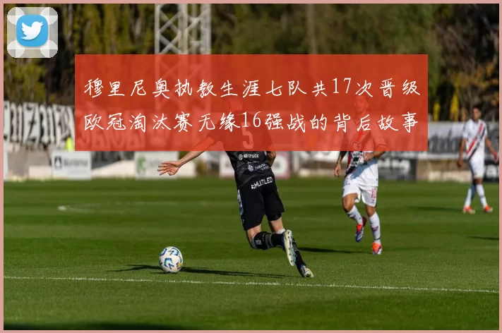 穆里尼奥执教生涯七队共17次晋级欧冠淘汰赛无缘16强战的背后故事