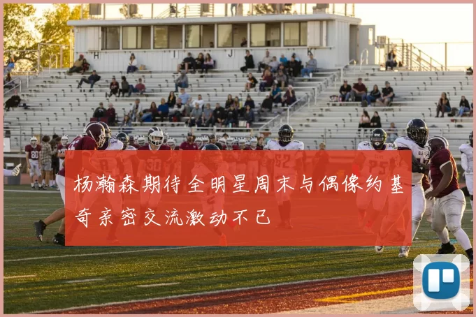 杨瀚森期待全明星周末与偶像约基奇亲密交流激动不已
