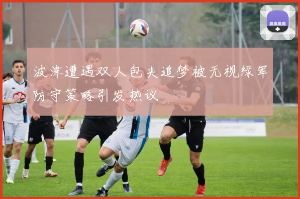 波津遭遇双人包夹追梦被无视绿军防守策略引发热议