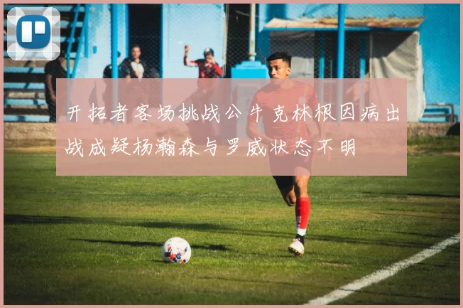 开拓者客场挑战公牛克林根因病出战成疑杨瀚森与罗威状态不明