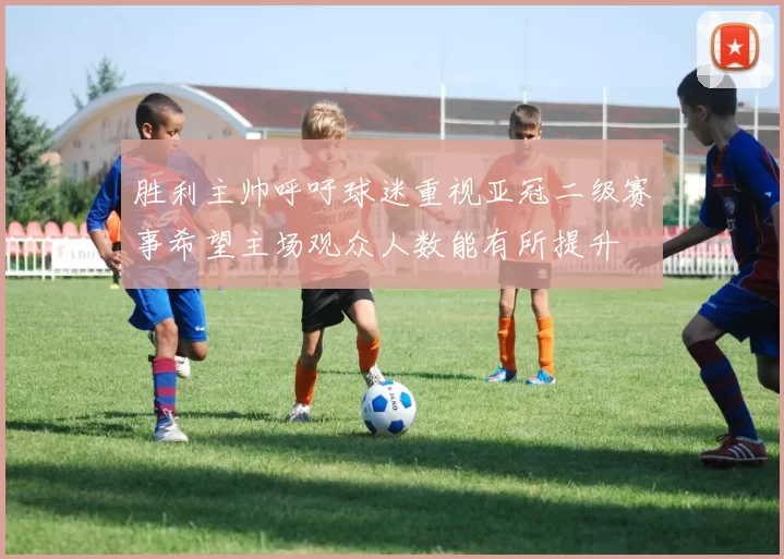胜利主帅呼吁球迷重视亚冠二级赛事希望主场观众人数能有所提升