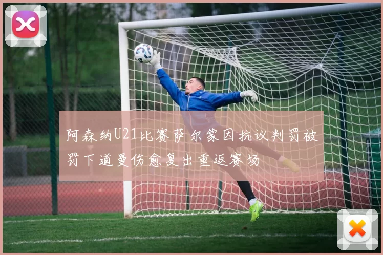 阿森纳U21比赛萨尔蒙因抗议判罚被罚下道曼伤愈复出重返赛场