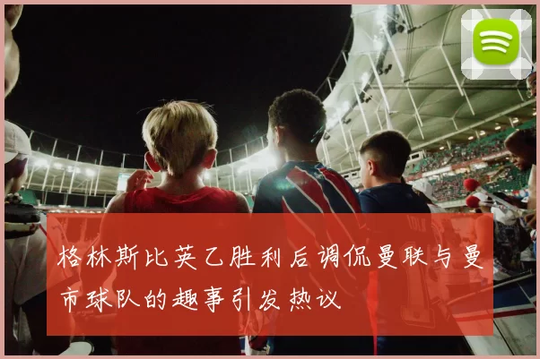 格林斯比英乙胜利后调侃曼联与曼市球队的趣事引发热议
