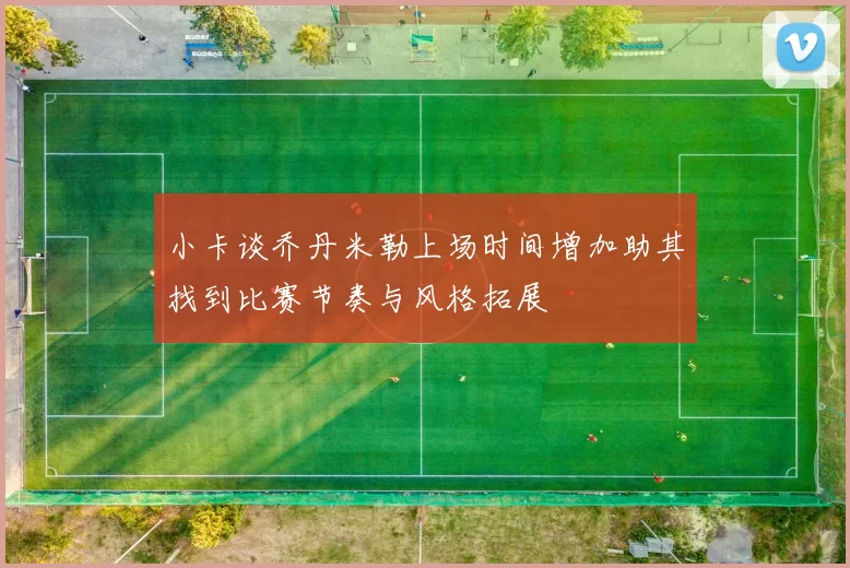 小卡谈乔丹米勒上场时间增加助其找到比赛节奏与风格拓展