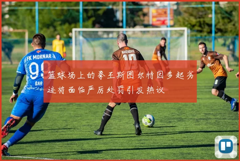 篮球场上的拳王斯图尔特因多起劣迹将面临严厉处罚引发热议