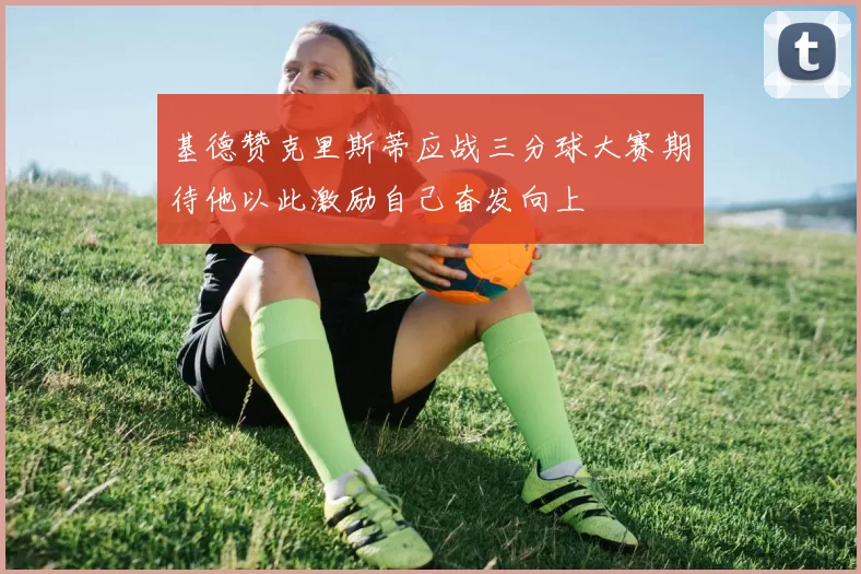 基德赞克里斯蒂应战三分球大赛期待他以此激励自己奋发向上