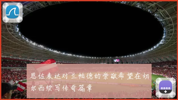 恩佐表达对兰帕德的崇敬希望在切尔西续写传奇篇章