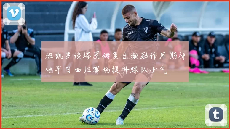 班凯罗谈塔图姆复出激励作用期待他早日回归赛场提升球队士气