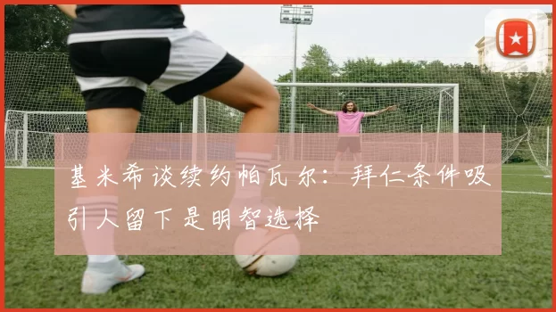 基米希谈续约帕瓦尔：拜仁条件吸引人留下是明智选择