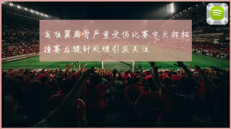高准翼眉骨严重受伤比赛中头部相撞赛后缝针处理引发关注