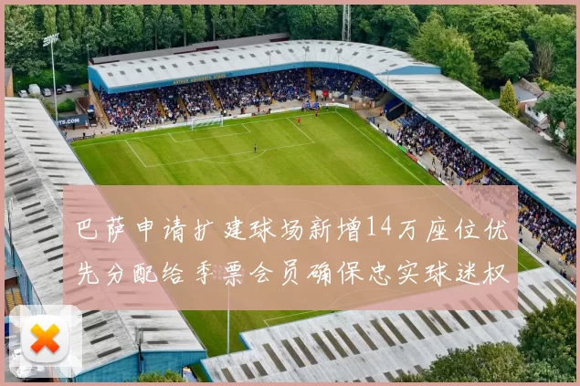 巴萨申请扩建球场新增14万座位优先分配给季票会员确保忠实球迷权益
