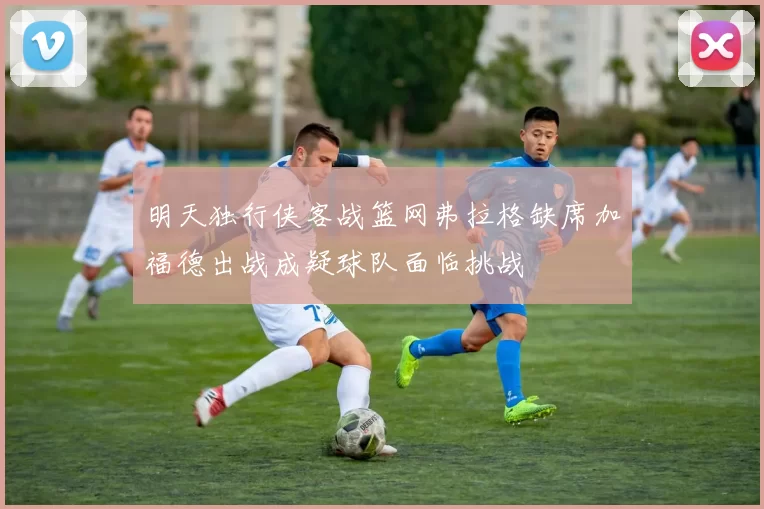 明天独行侠客战篮网弗拉格缺席加福德出战成疑球队面临挑战