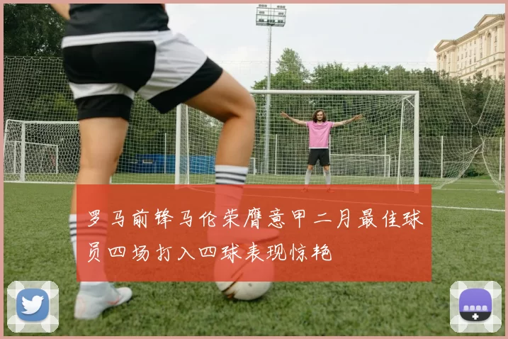 罗马前锋马伦荣膺意甲二月最佳球员四场打入四球表现惊艳