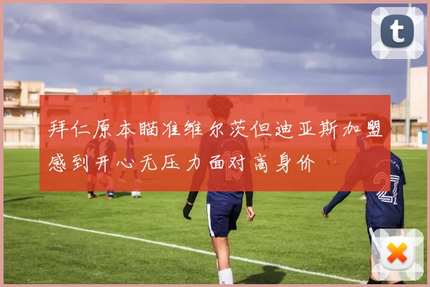 拜仁原本瞄准维尔茨但迪亚斯加盟感到开心无压力面对高身价