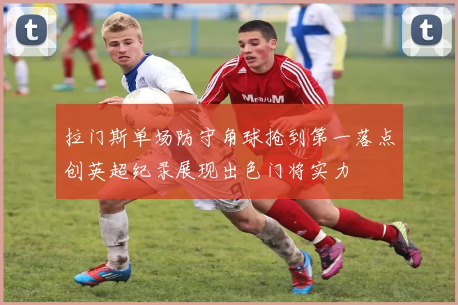 拉门斯单场防守角球抢到第一落点创英超纪录展现出色门将实力