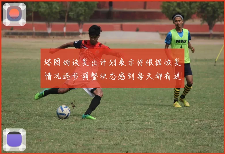 塔图姆谈复出计划表示将根据恢复情况逐步调整状态感到每天都有进步