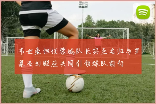 韦世豪担任蓉城队长实至名归与罗慕洛刘殿座共同引领球队前行