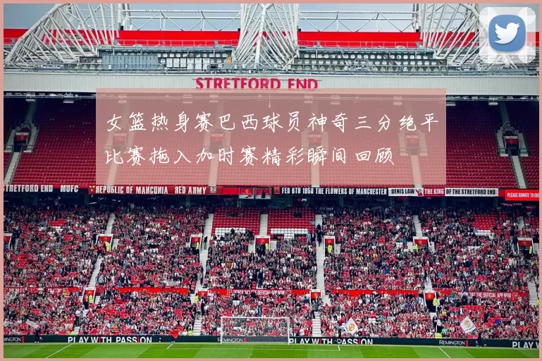 女篮热身赛巴西球员神奇三分绝平比赛拖入加时赛精彩瞬间回顾