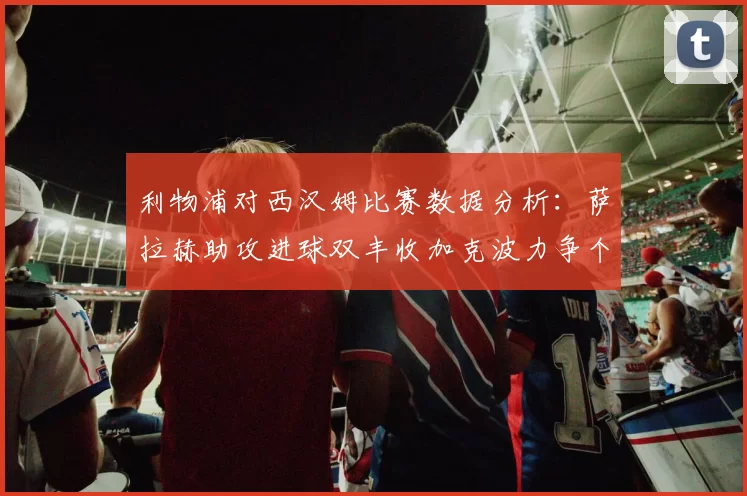 利物浦对西汉姆比赛数据分析：萨拉赫助攻进球双丰收加克波力争个人职业生涯50球