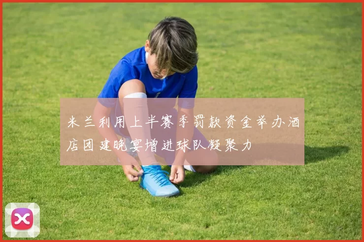 米兰利用上半赛季罚款资金举办酒店团建晚宴增进球队凝聚力