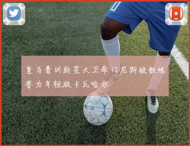 皇马青训新星大卫希门尼斯被教练誉为年轻版卡瓦哈尔