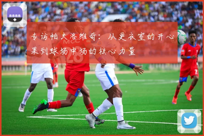 专访帕夫洛维奇：从更衣室的开心果到球场中场的核心力量